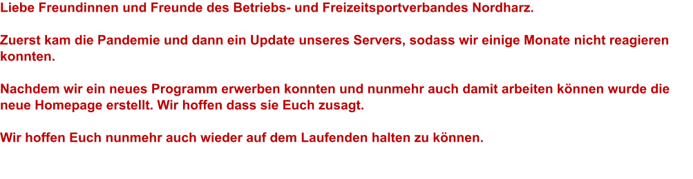 Liebe Freundinnen und Freunde des Betriebs- und Freizeitsportverbandes Nordharz.  Zuerst kam die Pandemie und dann ein Update unseres Servers, sodass wir einige Monate nicht reagieren konnten.  Nachdem wir ein neues Programm erwerben konnten und nunmehr auch damit arbeiten können wurde die neue Homepage erstellt. Wir hoffen dass sie Euch zusagt.  Wir hoffen Euch nunmehr auch wieder auf dem Laufenden halten zu können.